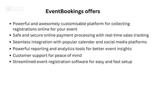 EventBookings offers
Powerful and awesomely customisable platform for collecting
registrations online for your event
Safe and secure online payment processing with real-time sales tracking
Seamless integration with popular calendar and social media platforms
Powerful reporting and analytics tools for better event insights
Customer support for peace of mind
Streamlined event registration software for easy and fast setup
 