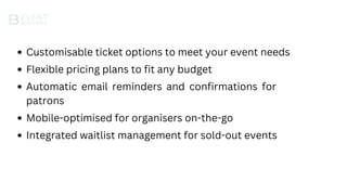 Integrated waitlist management for sold-out events
Mobile-optimised for organisers on-the-go
Automatic email reminders and confirmations for
patrons
Flexible pricing plans to fit any budget
Customisable ticket options to meet your event needs
 