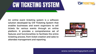 CW TICKETING SYSTEM
An online event ticketing system is a software
solution developed by CW Ticketing System that
enables businesses and event organizers to sell
tickets for various events through an online
platform. It provides a comprehensive set of
features and functionalities to facilitate the entire
ticketing process, from ticket creation and sales to
attendee management and reporting.
www.cwticketingsystem.com
 