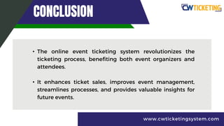 CONCLUSION
• The online event ticketing system revolutionizes the
ticketing process, benefiting both event organizers and
attendees.
• It enhances ticket sales, improves event management,
streamlines processes, and provides valuable insights for
future events.
www.cwticketingsystem.com
 
