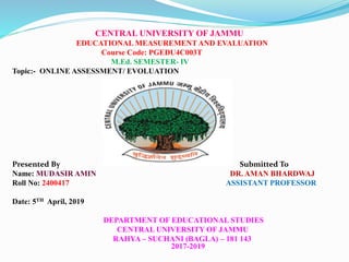 CENTRAL UNIVERSITY OF JAMMU
EDUCATIONAL MEASUREMENT AND EVALUATION
Course Code: PGEDU4C003T
M.Ed. SEMESTER- IV
Topic:- ONLINE ASSESSMENT/ EVOLUATION
Presented By Submitted To
Name: MUDASIR AMIN DR. AMAN BHARDWAJ
Roll No: 2400417 ASSISTANT PROFESSOR
Date: 5TH April, 2019
DEPARTMENT OF EDUCATIONAL STUDIES
CENTRAL UNIVERSITY OF JAMMU
RAHYA – SUCHANI (BAGLA) – 181 143
2017-2019
 