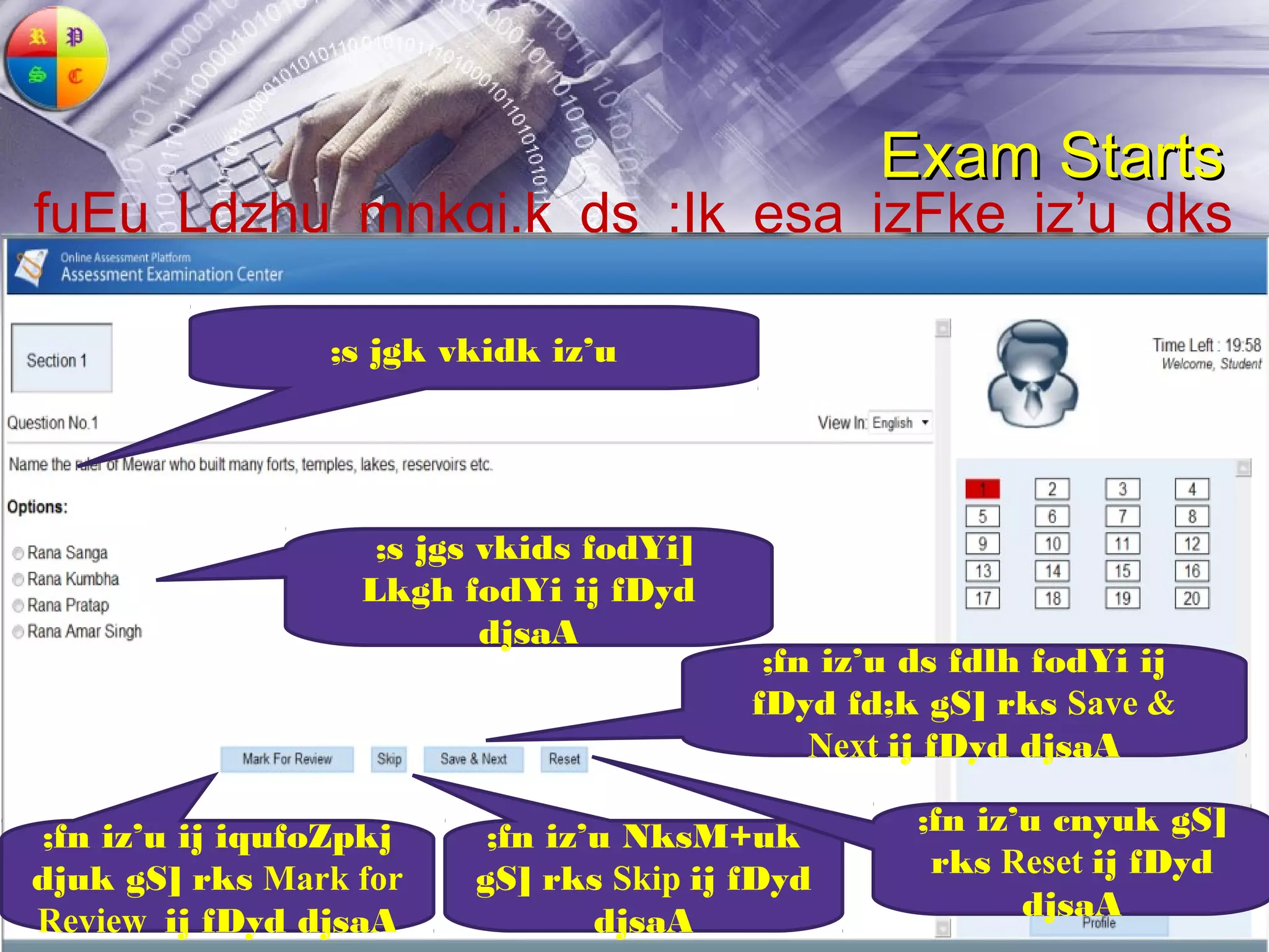 Exam Starts
fuEu Ldzhu mnkgj.k ds :Ik esa izFke iz’u dks
n’kkZ;k x;k gS %&
                ;s jgk vkidk iz’u




                   ;s jgs vkids fodYi]
                  Lkgh fodYi ij fDyd
                          djsaA
                                          ;fn iz’u ds fdlh fodYi ij
                                         fDyd fd;k gS] rks Save &
                                             Next ij fDyd djsaA

;fn iz’u ij iqufoZpkj    ;fn iz’u NksM+uk          ;fn iz’u cnyuk gS]
djuk gS] rks Mark for   gS] rks Skip ij fDyd        rks Reset ij fDyd
Review ij fDyd djsaA            djsaA                     djsaA
 