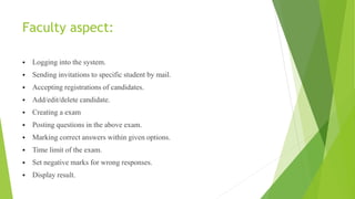 Faculty aspect:
 Logging into the system.
 Sending invitations to specific student by mail.
 Accepting registrations of candidates.
 Add/edit/delete candidate.
 Creating a exam
 Posting questions in the above exam.
 Marking correct answers within given options.
 Time limit of the exam.
 Set negative marks for wrong responses.
 Display result.
 