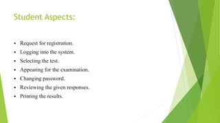 Student Aspects:
 Request for registration.
 Logging into the system.
 Selecting the test.
 Appearing for the examination.
 Changing password.
 Reviewing the given responses.
 Printing the results.
 