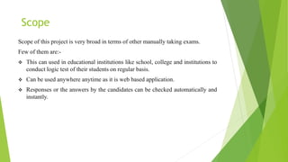 Scope
Scope of this project is very broad in terms of other manually taking exams.
Few of them are:-
 This can used in educational institutions like school, college and institutions to
conduct logic test of their students on regular basis.
 Can be used anywhere anytime as it is web based application.
 Responses or the answers by the candidates can be checked automatically and
instantly.
 