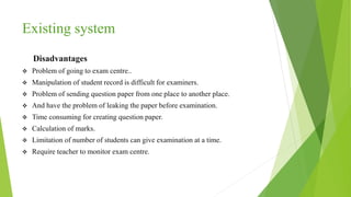 Existing system
Disadvantages
 Problem of going to exam centre..
 Manipulation of student record is difficult for examiners.
 Problem of sending question paper from one place to another place.
 And have the problem of leaking the paper before examination.
 Time consuming for creating question paper.
 Calculation of marks.
 Limitation of number of students can give examination at a time.
 Require teacher to monitor exam centre.
 