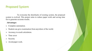 Proposed System
To overcome the drawbacks of existing system, the proposed
system is evolved. This project aims to reduce paper work and saving time
for to generate accurate results.
Advantages
 Complete automation.
 Student can give examination from anywhere of the world.
 Accuracy in result calculation.
 Time saver
 Security
 Avoid paper work.
 