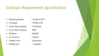 Software Requirement Specification
 Operating System : windows XP/7
 UI design : HTML,CSS
 Client Side Scripting : JavaScript
 Server Side scripting :PHP
 Database :MySQL
 Local server : Apache
 Graphic tools : photoshop
 Editing tool : notepad++
 