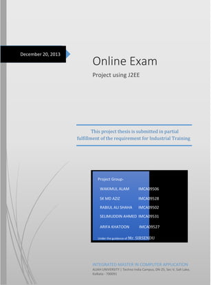 December 20, 2013

Online Exam
Project using J2EE

This project thesis is submitted in partial
fulfillment of the requirement for Industrial Training

Project GroupWAKIMUL ALAM

IMCA09506

SK MD AZIZ

IMCA09528

RABIUL ALI SHAHA

IMCA09502

SELIMUDDIN AHMED IMCA09531
ARIFA KHATOON
Under the guidance of Mr.

IMCA09527
SIRSENDU

INTEGRATED MASTER IN COMPUTER APPLICATION
ALIAH UNIVERSITY | Techno India Campus, DN-25, Sec-V, Salt Lake,
Kolkata - 700091

 