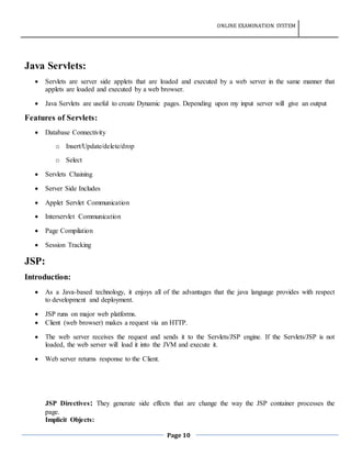 ONLINE EXAMINATION SYSTEM
Page 10
Java Servlets:
 Servlets are server side applets that are loaded and executed by a web server in the same manner that
applets are loaded and executed by a web browser.
 Java Servlets are useful to create Dynamic pages. Depending upon my input server will give an output
Features of Servlets:
 Database Connectivity
o Insert/Update/delete/drop
o Select
 Servlets Chaining
 Server Side Includes
 Applet Servlet Communication
 Interservlet Communication
 Page Compilation
 Session Tracking
JSP:
Introduction:
 As a Java-based technology, it enjoys all of the advantages that the java language provides with respect
to development and deployment.
 JSP runs on major web platforms.
 Client (web browser) makes a request via an HTTP.
 The web server receives the request and sends it to the Servlets/JSP engine. If the Servlets/JSP is not
loaded, the web server will load it into the JVM and execute it.
 Web server returns response to the Client.
JSP Directives: They generate side effects that are change the way the JSP container processes the
page.
Implicit Objects:
 