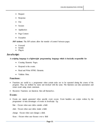 ONLINE EXAMINATION SYSTEM
Page 11
 Request
 Response
 Out
 Session
 Application
 Page Context
 Exception
JSP Actions: The JSP actions allow the transfer of control between pages.
 Forward
 Include
 Plug-in
JavaScript:
A scripting language is a lightweight programming language which is basically responsible for
 Creating Dynamic Pages.
 Respond to the events.
 Read and Write HTML Elements.
 Validate Data.
Functions:
 Functions are useful to a programmer when certain tasks are to be repeated during the course of the
program. They are defined by name and invoked with the same. The functions can take parameters and
return result using return statement.
 Recursive Functions are functions that call themselves.
Events:
 Events are signals generated when specific event occurs. Event handlers are scripts written by the
programmer to take advantages of events in JavaScript. Eg:
blur : Occurs when user clicks outside a field.
click: Occurs when user clicks inside a field.
change: Occurs when user changes a field.
focus : Occurs when user focuses over a field
 