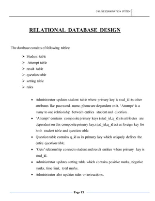 ONLINE EXAMINATION SYSTEM
Page 15
RELATIONAL DATABASE DESIGN
The database consists of following tables:
 Student table
 Attempt table
 result table
 question table
 setting table
 rules
 Administrator updates student table where primary key is stud_id its other
attributes like password , name, phone are dependent on it. ‘Attempt‘ is a
many to one relationship between entities student and question .
 ‘Attempt’ contains compositeprimary keys (stud_id,q_id).its attributes are
dependent on this composite primary key,stud_id,q_id act as foreign key for
both student table and question table.
 Question table contains q_id as its primary key which uniquely defines the
entire question table.
 ‘Gets’ relationship connects student and result entities where primary key is
stud_id.
 Administrator updates setting table which contains positive marks, negative
marks, time limit, total marks.
 Administrator also updates rules or instructions.
 