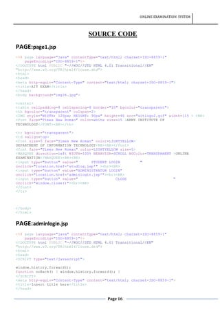 ONLINE EXAMINATION SYSTEM
Page 16
SOURCE CODE
PAGE:page1.jsp
<%@ page language="java" contentType="text/html; charset=ISO-8859-1"
pageEncoding="ISO-8859-1"%>
<!DOCTYPE html PUBLIC "-//W3C//DTD HTML 4.01 Transitional//EN"
"http://www.w3.org/TR/html4/loose.dtd">
<html>
<head>
<meta http-equiv="Content-Type" content="text/html; charset=ISO-8859-1">
<title>AIT EXAM</title>
</head>
<body background="img36.jpg">
<center>
<table cellpadding=8 cellspacing=8 border="10" bgcolor="transparent">
<th bgcolor="transparent" colspan=2>
<IMG style="WIDTH: 120px; HEIGHT: 90px" height=90 src="aitlogo2.gif" width=115 > <BR>
<font face="Times New Roman" color=white size=15 >ARMY INSTITUTE OF
TECHNOLOGY</FONT><BR></th>
<tr bgcolor="transparent">
<td valign=top>
<font size=5 face="Times New Roman" color=LIGHTYELLOW>
DEPARTMENT OF INFORMATION TECHNOLOGY<BR><BR></font>
<font face="Times New Roman" color=LIGHTYELLOW size=5>
<MARQUEE direction=left WIDTH=100% BEHAVIOR=SCROLL BGColor=TRANSPARENT >ONLINE
EXAMINATION</MARQUEE><BR><BR>
<input type="button" value=" STUDENT LOGIN "
onclick="location.href='studlog.jsp'" ><br><BR>
<input type="button" value="ADMINISTRATOR LOGIN"
onclick="location.href='adminlogin.jsp'"><br><BR>
<input type="button" value=" CLOSE "
onclick="window.close()"><br><BR>
</font>
</tr>
</body>
</html>
PAGE:adminlogin.jsp
<%@ page language="java" contentType="text/html; charset=ISO-8859-1"
pageEncoding="ISO-8859-1"%>
<!DOCTYPE html PUBLIC "-//W3C//DTD HTML 4.01 Transitional//EN"
"http://www.w3.org/TR/html4/loose.dtd">
<html>
<head>
<SCRIPT type="text/javascript">
window.history.forward();
function noBack() { window.history.forward(); }
</SCRIPT>
<meta http-equiv="Content-Type" content="text/html; charset=ISO-8859-1">
<title>Insert title here</title>
</head>
 