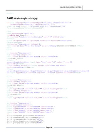 ONLINE EXAMINATION SYSTEM
Page 18
</html>
PAGE:studentregistration.jsp
<%@ page language="java" contentType="text/html; charset=ISO-8859-1"
pageEncoding="ISO-8859-1" import="java.sql.*"%>
<!DOCTYPE html PUBLIC "-//W3C//DTD HTML 4.01 Transitional//EN"
"http://www.w3.org/TR/html4/loose.dtd">
<html>
<body background="img36.jpg">
<%!public int flag=0;%>
<form action="studentregistration.jsp" name="f1" method=post>
<center>
<table cellpadding=8 cellspacing=8 border="10" bgcolor="transparent">
<BR><BR><BR><BR>
<th bgcolor="transparent" colspan=2>
<font size=10 face="Times New Roman" color=LIGHTgrey>STUDENT REGISTRATION </font>
<br>
</th>
<tr bgcolor="transparent">
<td valign=top align=left>
<font size=5 face="Times New Roman" color=LIGHTYELLOW>
<b>STUDENT_ID</b>
</font>
&nbsp;&nbsp;&nbsp;&nbsp;<input type="text" name="t2" value="" size=20
maxlength=20></td>
<td valign=top align=left> <font size=5 face="Times New Roman"
color=LIGHTYELLOW><b>NAME</b>
</font>
&nbsp;&nbsp;&nbsp;&nbsp;&nbsp;&nbsp;&nbsp;&nbsp;&nbsp;&nbsp;&nbsp;&nbsp;&nbsp;&nbsp;&nb
sp;<input type="text" name="t1" value="" id="txt1" size=20 maxlength=20></td>
</tr>
<tr bgcolor="transparent">
<td valign=top align=left>
<font size=5 face="Times New Roman" color=LIGHTYELLOW>
<b>CONTACT NO.</b>
</font>
<input type="text" name="t3" value="" size=20 maxlength=10></td>
<td valign=top align=left>
<font size=5 face="Times New Roman" color=LIGHTYELLOW>
<b>PASSWORD</b>
</font>
<input type="text" name="t4" value="" size=20 maxlength=20></td>
<tr bgcolor="transparent">
<td align=center colspan=2>
<input type="SUBMIT" value="SUBMIT" name="submit" >
<input type="submit" value="SEARCH" name="submit">
<input type="SUBMIT" value="DELETE"name="submit" >
<input type="SUBMIT" value="UPDATE"name="submit">
<%
String s=request.getParameter("submit");
String name=request.getParameter("t1");
String id=request.getParameter("t2");
String phone=request.getParameter("t3");
String pwd=request.getParameter("t4");
 