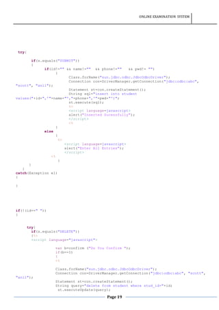 ONLINE EXAMINATION SYSTEM
Page 19
try{
if(s.equals("SUBMIT"))
{
if(id!="" && name!="" && phone!="" && pwd!= "")
{
Class.forName("sun.jdbc.odbc.JdbcOdbcDriver");
Connection con=DriverManager.getConnection("jdbc:odbc:abc",
"scott", "anil");
Statement st=con.createStatement();
String sql="insert into student
values("+id+",'"+name+"',"+phone+",'"+pwd+"')";
st.execute(sql);
%>
<script language=javascript>
alert("Inserted Sucessfully");
</script>
<%
}
else
{
%>
<script language=javascript>
alert("Enter All Entries");
</script>
<%
}
}
}
catch(Exception e1)
{
}
if(!(id==" "))
{
try{
if(s.equals("DELETE"))
{%>
<script language="javascript">
var b=confirm ("Do You Confirm ");
if(b==1)
{
<%
Class.forName("sun.jdbc.odbc.JdbcOdbcDriver");
Connection con=DriverManager.getConnection("jdbc:odbc:abc", "scott",
"anil");
Statement st=con.createStatement();
String query="delete from student where stud_id="+id;
st.executeUpdate(query);
 