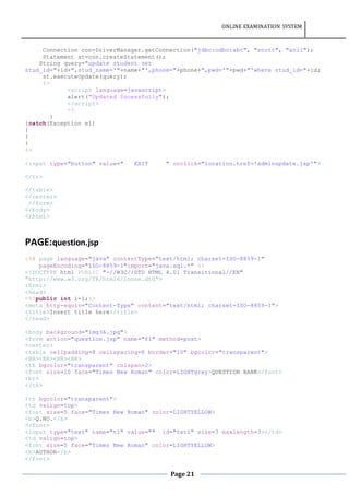 ONLINE EXAMINATION SYSTEM
Page 21
Connection con=DriverManager.getConnection("jdbc:odbc:abc", "scott", "anil");
Statement st=con.createStatement();
String query="update student set
stud_id="+id+",stud_name='"+name+"',phone="+phone+",pwd='"+pwd+"'where stud_id="+id;
st.executeUpdate(query);
%>
<script language=javascript>
alert("Updated Sucessfully");
</script>
<%
}
}catch(Exception e1)
{
}
}
%>
<input type="button" value=" EXIT " onclick="location.href='adminupdate.jsp'">
</tr>
</table>
</center>
</form>
</body>
</html>
PAGE:question.jsp
<%@ page language="java" contentType="text/html; charset=ISO-8859-1"
pageEncoding="ISO-8859-1"import="java.sql.*" %>
<!DOCTYPE html PUBLIC "-//W3C//DTD HTML 4.01 Transitional//EN"
"http://www.w3.org/TR/html4/loose.dtd">
<html>
<head>
<%!public int i=1;%>
<meta http-equiv="Content-Type" content="text/html; charset=ISO-8859-1">
<title>Insert title here</title>
</head>
<body background="img36.jpg">
<form action="question.jsp" name="f1" method=post>
<center>
<table cellpadding=8 cellspacing=8 border="10" bgcolor="transparent">
<BR><BR><BR><BR>
<th bgcolor="transparent" colspan=2>
<font size=10 face="Times New Roman" color=LIGHTgrey>QUESTION BANK</font>
<br>
</th>
<tr bgcolor="transparent">
<td valign=top>
<font size=5 face="Times New Roman" color=LIGHTYELLOW>
<b>Q.NO.</b>
</font>
<input type="text" name="t1" value="" id="txt1" size=3 maxlength=3></td>
<td valign=top>
<font size=5 face="Times New Roman" color=LIGHTYELLOW>
<b>AUTHOR</b>
</font>
 