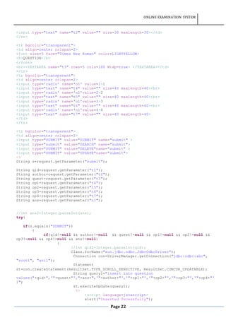 ONLINE EXAMINATION SYSTEM
Page 22
<input type="text" name="t2" value="" size=30 maxlength=30></td>
</tr>
<tr bgcolor="transparent">
<td align=center colspan=2>
<font size=5 face="Times New Roman" color=LIGHTYELLOW>
<b>QUESTION</b>
</font>
<br><TEXTAREA name="t3" rows=5 cols=100 Wrap=true> </TEXTAREA></td>
</tr>
<tr bgcolor="transparent">
<td align=center colspan=2>
<input type='radio' name='o1' value=1>1
<input type="text" name="t4" value="" size=40 maxlength=40><br>
<input type='radio' name='o1'value=2>2
<input type="text" name="t5" value="" size=40 maxlength=40><br>
<input type='radio' name='o1'value=3>3
<input type="text" name="t6" value="" size=40 maxlength=40><br>
<input type='radio' name='o1'value=4>4
<input type="text" name="t7" value="" size=40 maxlength=40>
</td>
</tr>
<tr bgcolor="transparent">
<td align=center colspan=2>
<input type="SUBMIT" value="SUBMIT" name="submit" >
<input type="submit" value="SEARCH" name="submit">
<input type="SUBMIT" value="DELETE"name="submit" >
<input type="SUBMIT" value="UPDATE"name="submit">
<%
String s=request.getParameter("submit");
String qid=request.getParameter("t1");
String author=request.getParameter("t2");
String quest=request.getParameter("t3");
String op1=request.getParameter("t4");
String op2=request.getParameter("t5");
String op3=request.getParameter("t6");
String op4=request.getParameter("t7");
String ans=request.getParameter("o1");
//int ans2=Integer.parseInt(ans);
try{
if(s.equals("SUBMIT"))
{
if(qid!=null && author!=null && quest!=null && op1!=null && op2!=null &&
op3!=null && op4!=null && ans!=null)
{
//int qid2=Integer.parseInt(qid);
Class.forName("sun.jdbc.odbc.JdbcOdbcDriver");
Connection con=DriverManager.getConnection("jdbc:odbc:abc",
"scott", "anil");
Statement
st=con.createStatement(ResultSet.TYPE_SCROLL_SENSITIVE, ResultSet.CONCUR_UPDATABLE);
String query1="insert into question
values("+qid+",'"+quest+"',"+ans+",'"+author+"','"+op1+"','"+op2+"','"+op3+"','"+op4+"'
)";
st.executeUpdate(query1);
%>
<script language=javascript>
alert("Inserted Sucessfully");
 