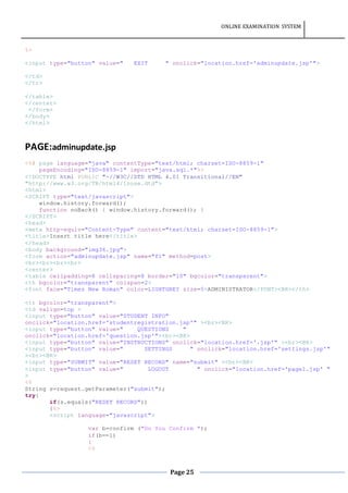 ONLINE EXAMINATION SYSTEM
Page 25
%>
<input type="button" value=" EXIT " onclick="location.href='adminupdate.jsp'">
</td>
</tr>
</table>
</center>
</form>
</body>
</html>
PAGE:adminupdate.jsp
<%@ page language="java" contentType="text/html; charset=ISO-8859-1"
pageEncoding="ISO-8859-1" import="java.sql.*"%>
<!DOCTYPE html PUBLIC "-//W3C//DTD HTML 4.01 Transitional//EN"
"http://www.w3.org/TR/html4/loose.dtd">
<html>
<SCRIPT type="text/javascript">
window.history.forward();
function noBack() { window.history.forward(); }
</SCRIPT>
<head>
<meta http-equiv="Content-Type" content="text/html; charset=ISO-8859-1">
<title>Insert title here</title>
</head>
<body background="img36.jpg">
<form action="adminupdate.jsp" name="f1" method=post>
<br><br><br><br>
<center>
<table cellpadding=8 cellspacing=8 border="10" bgcolor="transparent">
<th bgcolor="transparent" colspan=2>
<font face="Times New Roman" color=LIGHTGREY size=5>ADMINISTRATOR</FONT><BR></th>
<tr bgcolor="transparent">
<td valign=top >
<input type="button" value="STUDENT INFO"
onclick="location.href='studentregistration.jsp'" ><br><BR>
<input type="button" value=" QUESTIONS "
onclick="location.href='question.jsp'"><br><BR>
<input type="button" value="INSTRUCTIONS" onclick="location.href='.jsp'" ><br><BR>
<input type="button" value=" SETTINGS " onclick="location.href='settings.jsp'"
><br><BR>
<input type="SUBMIT" value="RESET RECORD" name="submit" ><br><BR>
<input type="button" value=" LOGOUT " onclick="location.href='page1.jsp' "
>
<%
String s=request.getParameter("submit");
try{
if(s.equals("RESET RECORD"))
{%>
<script language="javascript">
var b=confirm ("Do You Confirm ");
if(b==1)
{
<%
 