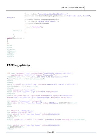 ONLINE EXAMINATION SYSTEM
Page 26
Class.forName("sun.jdbc.odbc.JdbcOdbcDriver");
Connection con=DriverManager.getConnection("jdbc:odbc:abc", "scott",
"anil");
Statement st=con.createStatement();
String query="delete from result ";
st.executeUpdate(query);
%>
alert("Deleted");
}
</script>
<%
}
}
catch(Exception e1)
{
}
%>
</td>
</tr>
</table>
</center>
</form>
</body>
</html>
PAGE:ins_update.jsp
<%@ page language="java" contentType="text/html; charset=ISO-8859-1"
pageEncoding="ISO-8859-1" import="java.sql.*"%>
<!DOCTYPE html PUBLIC "-//W3C//DTD HTML 4.01 Transitional//EN"
"http://www.w3.org/TR/html4/loose.dtd">
<html>
<head>
<meta http-equiv="Content-Type" content="text/html; charset=ISO-8859-1">
<title>Insert title here</title>
</head>
<body background="img36.jpg">
<form action="ins_update.jsp" name="f1" method=post>
<center>
<table cellpadding=8 cellspacing=8 border="10" bgcolor="transparent"
style="position:absolute;left:30px;top:25px" width=500 height=400>
<th bgcolor="transparent" colspan=2>
<font size=10 face="Times New Roman" color=LIGHTgrey>INSTRUCTIONS</font>
<br>
</th>
<tr bgcolor="transparent">
<td valign=top ALIGN="LEFT">
<font size=5 face="Times New Roman" color=LIGHTYELLOW>
<b>SR. NO.</b>
</font>
<input type="text" name="t1" value="" id="txt1" size=3 maxlength=3><BR><BR><BR>.
<font size=5 face="Times New Roman" color=LIGHTYELLOW>
<b>INSTRUCTION</b>
</font>
 