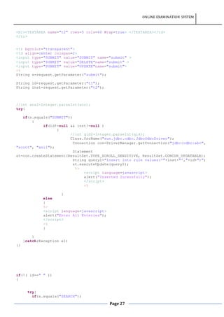 ONLINE EXAMINATION SYSTEM
Page 27
<br><TEXTAREA name="t2" rows=5 cols=60 Wrap=true> </TEXTAREA></td>
</tr>
<tr bgcolor="transparent">
<td align=center colspan=2>
<input type="SUBMIT" value="SUBMIT" name="submit" >
<input type="SUBMIT" value="DELETE"name="submit" >
<input type="SUBMIT" value="UPDATE"name="submit">
<%
String s=request.getParameter("submit");
String id=request.getParameter("t1");
String inst=request.getParameter("t2");
//int ans2=Integer.parseInt(ans);
try{
if(s.equals("SUBMIT"))
{
if(id!=null && inst!=null )
{
//int qid2=Integer.parseInt(qid);
Class.forName("sun.jdbc.odbc.JdbcOdbcDriver");
Connection con=DriverManager.getConnection("jdbc:odbc:abc",
"scott", "anil");
Statement
st=con.createStatement(ResultSet.TYPE_SCROLL_SENSITIVE, ResultSet.CONCUR_UPDATABLE);
String query1="insert into rule values('"+inst+"',"+id+")";
st.executeUpdate(query1);
%>
<script language=javascript>
alert("Inserted Sucessfully");
</script>
<%
}
else
{
%>
<script language=javascript>
alert("Enter All Enteries");
</script>
<%
}
}
}catch(Exception e1)
{}
if(!( id==" " ))
{
try{
if(s.equals("SEARCH"))
 