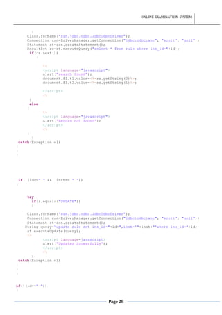 ONLINE EXAMINATION SYSTEM
Page 28
{
Class.forName("sun.jdbc.odbc.JdbcOdbcDriver");
Connection con=DriverManager.getConnection("jdbc:odbc:abc", "scott", "anil");
Statement st=con.createStatement();
ResultSet rs=st.executeQuery("select * from rule where ins_id="+id);
if(rs.next())
{
%>
<script language="javascript">
alert("search found");
document.f1.t1.value=<%=rs.getString(2)%>;
document.f1.t2.value=<%=rs.getString(1)%>;
</script>
<%
}
else
{
%>
<script language="javascript">
alert("Record not found");
</script>
<%
}
}
}catch(Exception e1)
{
}
}
if(!(id==" " && inst== " "))
{
try{
if(s.equals("UPDATE"))
{
Class.forName("sun.jdbc.odbc.JdbcOdbcDriver");
Connection con=DriverManager.getConnection("jdbc:odbc:abc", "scott", "anil");
Statement st=con.createStatement();
String query="update rule set ins_id="+id+",inst='"+inst+"'where ins_id="+id;
st.executeUpdate(query);
%>
<script language=javascript>
alert("Updated Sucessfully");
</script>
<%
}
}catch(Exception e1)
{
}
}
if(!(id==" "))
{
 