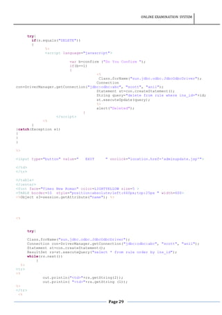ONLINE EXAMINATION SYSTEM
Page 29
try{
if(s.equals("DELETE"))
{
%>
<script language="javascript">
var b=confirm ("Do You Confirm ");
if(b==1)
{
<%
Class.forName("sun.jdbc.odbc.JdbcOdbcDriver");
Connection
con=DriverManager.getConnection("jdbc:odbc:abc", "scott", "anil");
Statement st=con.createStatement();
String query="delete from rule where ins_id="+id;
st.executeUpdate(query);
%>
alert("Deleted");
}
</script>
<%
}
}catch(Exception e1)
{
}
}
%>
<input type="button" value=" EXIT " onclick="location.href='adminupdate.jsp'">
</td>
</tr>
</table>
</center>
<font face="Times New Roman" color=LIGHTYELLOW size=5 >
<TABLE border=10 style="position:absolute;left:660px;top:25px " width=600>
<%Object s3=session.getAttribute("name"); %>
<%
try{
Class.forName("sun.jdbc.odbc.JdbcOdbcDriver");
Connection con=DriverManager.getConnection("jdbc:odbc:abc", "scott", "anil");
Statement st=con.createStatement();
ResultSet rs=st.executeQuery("select * from rule order by ins_id");
while(rs.next())
{
%>
<tr>
<%
out.println("<td>"+rs.getString(2));
out.println( "<td>"+rs.getString (1));
%>
</tr>
<%
 