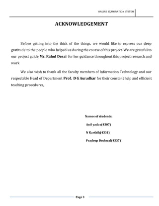 ONLINE EXAMINATION SYSTEM
Page 3
ACKNOWLEDGEMENT
Before getting into the thick of the things, we would like to express our deep
gratitude to the people who helped us during the course of this project. We are grateful to
our project guide Mr. Rahul Desai for her guidance throughout this project research and
work
We also wish to thank all the faculty members of Information Technology and our
respectable Head of Department Prof. D G Auradkar for their constant help and efficient
teaching procedures,
Names of students:
Anil yadav(4307)
N Karthik(4331)
Pradeep Deshwal(4337)
 