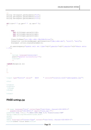 ONLINE EXAMINATION SYSTEM
Page 31
<%
String td=request.getParameter("t1");
String pm=request.getParameter("t2");
String nm=request.getParameter("t3");
if(!(td==" " && pm==" " && nm==" "))
{
try{
int x1=Integer.parseInt(td);
int x2=Integer.parseInt(pm);
int x3=Integer.parseInt(nm);
Class.forName("sun.jdbc.odbc.JdbcOdbcDriver");
Connection con=DriverManager.getConnection("jdbc:odbc:abc", "scott", "anil");
Statement st=con.createStatement();
st.executeQuery("update sett set time="+x1+",pmarks="+x2+",nmarks="+x3+"where setno
= 1");
%>
<script language=javascript>
alert("Updated successfully!!");
</script>
<%
}catch(Exception e1)
{
}
}
%>
<input type="button" value=" EXIT " onclick="location.href='adminupdate.jsp'">
</tr>
</table>
</center>
</form>
</body>
</html>
PAGE:settings.jsp
<%@ page language="java" contentType="text/html; charset=ISO-8859-1"
pageEncoding="ISO-8859-1" import="java.sql.*"%>
<!DOCTYPE html PUBLIC "-//W3C//DTD HTML 4.01 Transitional//EN"
"http://www.w3.org/TR/html4/loose.dtd">
<html>
<head>
<meta http-equiv="Content-Type" content="text/html; charset=ISO-8859-1">
<title>Insert title here</title>
 