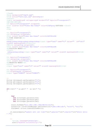 ONLINE EXAMINATION SYSTEM
Page 32
</head>
<body background="img36.jpg">
<form action="settings.jsp" method=post>
<center>
<table cellpadding=8 cellspacing=8 border="10" bgcolor="transparent">
<BR><BR><BR><BR>
<th bgcolor="transparent" colspan=2>
<font size=10 face="Times New Roman" color=LIGHTgrey>SETTINGS </font>
<br>
</th>
<tr bgcolor="transparent">
<td valign=top align=left>
<font size=5 face="Times New Roman" color=LIGHTYELLOW>
<b>TIME DURATION</b>
</font>
&nbsp;&nbsp;&nbsp;&nbsp;&nbsp;&nbsp;<input type="text" name="t1" value="" id="txt1"
size=20 maxlength=20></td></tr>
<TR><td valign=top align=left>
<font size=5 face="Times New Roman" color=LIGHTYELLOW>
<b>POSITIVE MARKS</b>
</font>
&nbsp;&nbsp;&nbsp;<input type="text" name="t2" value="" size=20 maxlength=20></td>
</tr>
<tr bgcolor="transparent">
<td valign=top align=left>
<font size=5 face="Times New Roman" color=LIGHTYELLOW>
<b>NEGATIVE MARKS</b>
</font>
<input type="text" name="t3" value="" size=20 maxlength=10></td>
<tr bgcolor="transparent">
<td align=center colspan=2>
<input type="SUBMIT" value="SUBMIT">
<%
String td=request.getParameter("t1");
String pm=request.getParameter("t2");
String nm=request.getParameter("t3");
if(!(td==" " && pm==" " && nm==" "))
{
try{
int x1=Integer.parseInt(td);
int x2=Integer.parseInt(pm);
int x3=Integer.parseInt(nm);
Class.forName("sun.jdbc.odbc.JdbcOdbcDriver");
Connection con=DriverManager.getConnection("jdbc:odbc:abc", "scott", "anil");
Statement st=con.createStatement();
st.executeQuery("update sett set time="+x1+",pmarks="+x2+",nmarks="+x3+"where setno
= 1");
%>
<script language=javascript>
alert("Updated successfully!!");
 