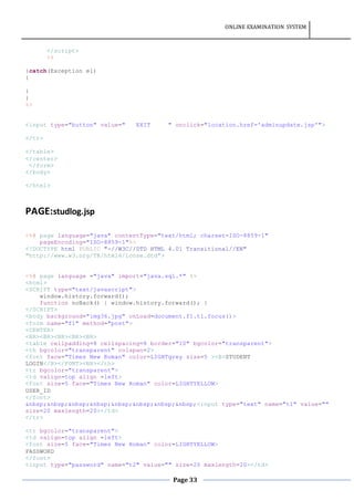 ONLINE EXAMINATION SYSTEM
Page 33
</script>
<%
}catch(Exception e1)
{
}
}
%>
<input type="button" value=" EXIT " onclick="location.href='adminupdate.jsp'">
</tr>
</table>
</center>
</form>
</body>
</html>
PAGE:studlog.jsp
<%@ page language="java" contentType="text/html; charset=ISO-8859-1"
pageEncoding="ISO-8859-1"%>
<!DOCTYPE html PUBLIC "-//W3C//DTD HTML 4.01 Transitional//EN"
"http://www.w3.org/TR/html4/loose.dtd">
<%@ page language ="java" import="java.sql.*" %>
<html>
<SCRIPT type="text/javascript">
window.history.forward();
function noBack() { window.history.forward(); }
</SCRIPT>
<body background="img36.jpg" onLoad=document.f1.t1.focus()>
<form name="f1" method="post">
<CENTER>
<BR><BR><BR><BR><BR>
<table cellpadding=8 cellspacing=8 border="10" bgcolor="transparent">
<th bgcolor="transparent" colspan=2>
<font face="Times New Roman" color=LIGHTgrey size=5 ><B>STUDENT
LOGIN</B></FONT><BR></th>
<tr bgcolor="transparent">
<td valign=top align =left>
<font size=5 face="Times New Roman" color=LIGHTYELLOW>
USER_ID
</font>
&nbsp;&nbsp;&nbsp;&nbsp;&nbsp;&nbsp;&nbsp;&nbsp;<input type="text" name="t1" value=""
size=20 maxlength=20></td>
</tr>
<tr bgcolor="transparent">
<td valign=top align =left>
<font size=5 face="Times New Roman" color=LIGHTYELLOW>
PASSWORD
</font>
<input type="password" name="t2" value="" size=20 maxlength=20></td>
 