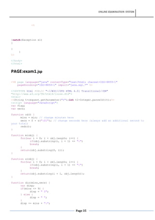 ONLINE EXAMINATION SYSTEM
Page 35
<%
}catch(Exception e1)
{
}
}
%>
</body>
</html>
PAGE:exam1.jsp
<%@ page language="java" contentType="text/html; charset=ISO-8859-1"
pageEncoding="ISO-8859-1" import="java.sql.*" %>
<!DOCTYPE html PUBLIC "-//W3C//DTD HTML 4.01 Transitional//EN"
"http://www.w3.org/TR/html4/loose.dtd">
<html>
<%String t=request.getParameter("t");int t1=Integer.parseInt(t);%>
<script language="JavaScript">
var flag;
var secs;
function cd() {
mins = min; // change minutes here
secs = 0 + s(":01"); // change seconds here (always add an additional second to
your total)
redo();
}
function m(obj) {
for(var i = 0; i < obj.length; i++) {
if(obj.substring(i, i + 1) == ":")
break;
}
return(obj.substring(0, i));
}
function s(obj) {
for(var i = 0; i < obj.length; i++) {
if(obj.substring(i, i + 1) == ":")
break;
}
return(obj.substring(i + 1, obj.length));
}
function dis(mins,secs) {
var disp;
if(mins <= 9) {
disp = " 0";
} else {
disp = " ";
}
disp += mins + ":";
 