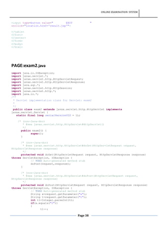 ONLINE EXAMINATION SYSTEM
Page 38
<input type=button value=" EXIT "
onclick="location.href='result.jsp'">
</table>
</font>
</center>
</form>
</body>
</html>
PAGE:exam2.java
import java.io.IOException;
import javax.servlet.*;
import javax.servlet.http.HttpServletRequest;
import javax.servlet.http.HttpServletResponse;
import java.sql.*;
import javax.servlet.http.HttpSession;
import javax.servlet.http.*;
import java.io.*;
/**
* Servlet implementation class for Servlet: exam2
*
*/
public class exam2 extends javax.servlet.http.HttpServlet implements
javax.servlet.Servlet {
static final long serialVersionUID = 1L;
/* (non-Java-doc)
* @see javax.servlet.http.HttpServlet#HttpServlet()
*/
public exam2() {
super();
}
/* (non-Java-doc)
* @see javax.servlet.http.HttpServlet#doGet(HttpServletRequest request,
HttpServletResponse response)
*/
protected void doGet(HttpServletRequest request, HttpServletResponse response)
throws ServletException, IOException {
// TODO Auto-generated method stub
doPost(request,response);
}
/* (non-Java-doc)
* @see javax.servlet.http.HttpServlet#doPost(HttpServletRequest request,
HttpServletResponse response)
*/
protected void doPost(HttpServletRequest request, HttpServletResponse response)
throws ServletException, IOException {
// TODO Auto-generated method stub
String x=request.getParameter("x");
String t=request.getParameter("t");
int t1=Integer.parseInt(t);
if(x.equals("2"))
{
t1--;
 