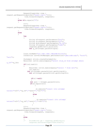 ONLINE EXAMINATION SYSTEM
Page 39
RequestDispatcher view =
request.getRequestDispatcher("exam1.jsp?t="+t1);
view.forward(request, response);
}
else if(x.equals("3"))
{
t1++;
RequestDispatcher view =
request.getRequestDispatcher("exam1.jsp?t="+t1);
view.forward(request, response);
}
else
{
try
{
String s2=request.getParameter("ans");
String s1=request.getParameter("o1");
String qid=request.getParameter("q_id");
String s3=request.getParameter("user");
response.getWriter().print(s3);
int q_id=Integer.parseInt(qid);
Class.forName("sun.jdbc.odbc.JdbcOdbcDriver");
Connection con=DriverManager.getConnection("jdbc:odbc:abc", "scott",
"anil");
Statement st=con.createStatement();
ResultSet rs2=st.executeQuery("select stud_id from attempt where
q_id="+q_id);
if(!rs2.next())
{
ResultSet rs1=st.executeQuery("select * from sett");
rs1.next();
int x1=Integer.parseInt(rs1.getString(4));
int x2=Integer.parseInt(rs1.getString(3));
if(s1!=null)
{
int ans1 = Integer.parseInt(s1);
if(s2.equals(s1))
{
st.execute("insert into attempt
values("+s3+","+q_id+","+ans1+","+x1+")");
}
else
{
st.execute("insert into attempt
values("+s3+","+q_id+","+ans1+","+-x2+")");
}
}
t1++;
RequestDispatcher view =
request.getRequestDispatcher("exam1.jsp?t="+t1);
view.forward(request, response);
}
else
{
/* PrintWriter pw = response.getWriter();
response.setContentType("text/html");
 