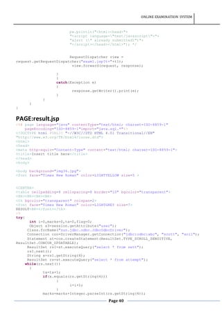 ONLINE EXAMINATION SYSTEM
Page 40
pw.println("<html><head>"+
"<script language="text/javascript">"+
"alert (" already submitted")"+
"</script></head></html>"); */
RequestDispatcher view =
request.getRequestDispatcher("exam1.jsp?t="+t1);
view.forward(request, response);
}
}
catch(Exception e)
{
response.getWriter().print(e);
}
}
}
}
PAGE:result.jsp
<%@ page language="java" contentType="text/html; charset=ISO-8859-1"
pageEncoding="ISO-8859-1"import="java.sql.*"%>
<!DOCTYPE html PUBLIC "-//W3C//DTD HTML 4.01 Transitional//EN"
"http://www.w3.org/TR/html4/loose.dtd">
<html>
<head>
<meta http-equiv="Content-Type" content="text/html; charset=ISO-8859-1">
<title>Insert title here</title>
</head>
<body>
<body background="img36.jpg">
<font face="Times New Roman" color=LIGHTYELLOW size=5 >
<CENTER>
<table cellpadding=8 cellspacing=8 border="10" bgcolor="transparent">
<BR><BR><BR><BR>
<th bgcolor="transparent" colspan=2>
<font face="Times New Roman" color=LIGHTGREY size=7>
RESULT<BR></font></th>
<%
try{
int i=0,marks=0,ta=0,flag=0;
Object s3=session.getAttribute("user");
Class.forName("sun.jdbc.odbc.JdbcOdbcDriver");
Connection con=DriverManager.getConnection("jdbc:odbc:abc", "scott", "anil");
Statement st=con.createStatement(ResultSet.TYPE_SCROLL_SENSITIVE,
ResultSet.CONCUR_UPDATABLE);
ResultSet rs1=st.executeQuery("select * from sett");
rs1.next();
String x=rs1.getString(4);
ResultSet rs=st.executeQuery("select * from attempt");
while(rs.next())
{
ta=ta+1;
if(x.equals(rs.getString(4)))
{
i=i+1;
}
marks=marks+Integer.parseInt(rs.getString(4));
 