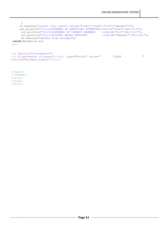 ONLINE EXAMINATION SYSTEM
Page 41
}
st.execute("insert into result values("+s3+","+ta+","+i+","+marks+")");
out.println("<tr><td>NUMBER OF QUESTIONS ATTEMPTED:<td><B>"+ta+"</B></tr>");
out.println("<tr><td>NUMBER OF CORRECT ANSWERS :<td><B>"+i+"</B></tr>");
out.println("<tr><td>TOTAL MARKS OBTAINED :<td><B>"+marks+"</B></tr>");
st.execute("delete from attempt");
}catch(Exception e1)
{}%>
<tr bgcolor="transparent">
<td align=center colspan=2><input type="button" value=" CLOSE "
onclick="window.close()"></tr>
</table>
</CENTER>
</font>
</body>
</html>
 