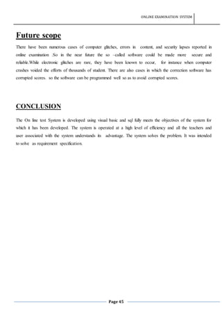 ONLINE EXAMINATION SYSTEM
Page 45
Future scope
There have been numerous cases of computer glitches, errors in content, and security lapses reported in
online examination .So in the near future the so –called software could be made more secure and
reliable.While electronic glitches are rare, they have been known to occur, for instance when computer
crashes voided the efforts of thousands of student. There are also cases in which the correction software has
corrupted scores. so the software can be programmed well so as to avoid corrupted scores.
CONCLUSION
The On line test System is developed using visual basic and sql fully meets the objectives of the system for
which it has been developed. The system is operated at a high level of efficiency and all the teachers and
user associated with the system understands its advantage. The system solves the problem. It was intended
to solve as requirement specification.
 