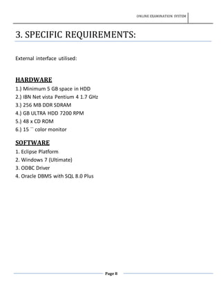 ONLINE EXAMINATION SYSTEM
Page 8
3. SPECIFIC REQUIREMENTS:
External interface utilised:
HARDWARE
1.) Minimum 5 GB space in HDD
2.) IBN Net vista Pentium 4 1.7 GHz
3.) 256 MB DDR SDRAM
4.) GB ULTRA HDD 7200 RPM
5.) 48 x CD ROM
6.) 15 `` color monitor
SOFTWARE
1. Eclipse Platform
2. Windows 7 (Ultimate)
3. ODBC Driver
4. Oracle DBMS with SQL 8.0 Plus
 