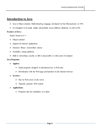 ONLINE EXAMINATION SYSTEM
Page 9
Introduction to Java
 Java is Object oriented, Multi-threading language developed by Sun Microsystems in 1991.
 It is designed to be small, simple and portable across different platforms as well as OS.
Features of Java :
Syntax based on C++
 Object-oriented
 Support for Internet applications
 Extensive library of prewritten classes
 Portability among platforms
 Built-in networking security as JRE is inaccessible to other parts of computer
Java Programs:
 Applets:
 Small programs designed to add interactivity to Web sites
 Downloaded with the Web page and launched by the Internet browser
 Servlets :
 Run by Web server on the server
 Typically generate Web content
 Applications:
 Programs that run standalone on a client
 