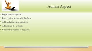 Admin Aspect
• Login into the system
• Insert delete update the database
• Add and delete the questions
• Administer the website.
• Update the website as required.
 