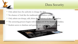 Data Security
• Only admin have the authority to change the data.
• No chances of leak like the traditional examination system.
• Only admin can change, add, delete the questions of the examination.
• The answering process begins with student and all the database is hidden.
• Student access to database and question are secured by this database
 