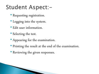 • Requesting registration.
• Logging into the system.
• Edit user information.
• Selecting the test.
• Appearing for the examination.
• Printing the result at the end of the examination.
• Reviewing the given responses.
 