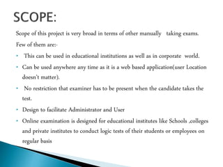Scope of this project is very broad in terms of other manually taking exams.
Few of them are:-
• This can be used in educational institutions as well as in corporate world.
• Can be used anywhere any time as it is a web based application(user Location
doesn’t matter).
• No restriction that examiner has to be present when the candidate takes the
test.
• Design to facilitate Administrator and User
• Online examination is designed for educational institutes like Schools ,colleges
and private institutes to conduct logic tests of their students or employees on
regular basis
 