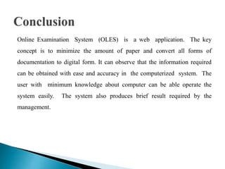 Online Examination System (OLES) is a web application. The key
concept is to minimize the amount of paper and convert all forms of
documentation to digital form. It can observe that the information required
can be obtained with ease and accuracy in the computerized system. The
user with minimum knowledge about computer can be able operate the
system easily. The system also produces brief result required by the
management.
 