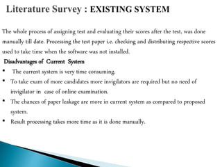 The whole process of assigning test and evaluating their scores after the test, was done
manually till date. Processing the test paper i.e. checking and distributing respective scores
used to take time when the software was not installed.
Disadvantages of Current System
• The current system is very time consuming.
• To take exam of more candidates more invigilators are required but no need of
invigilator in case of online examination.
• The chances of paper leakage are more in current system as compared to proposed
system.
• Result processing takes more time as it is done manually.
 