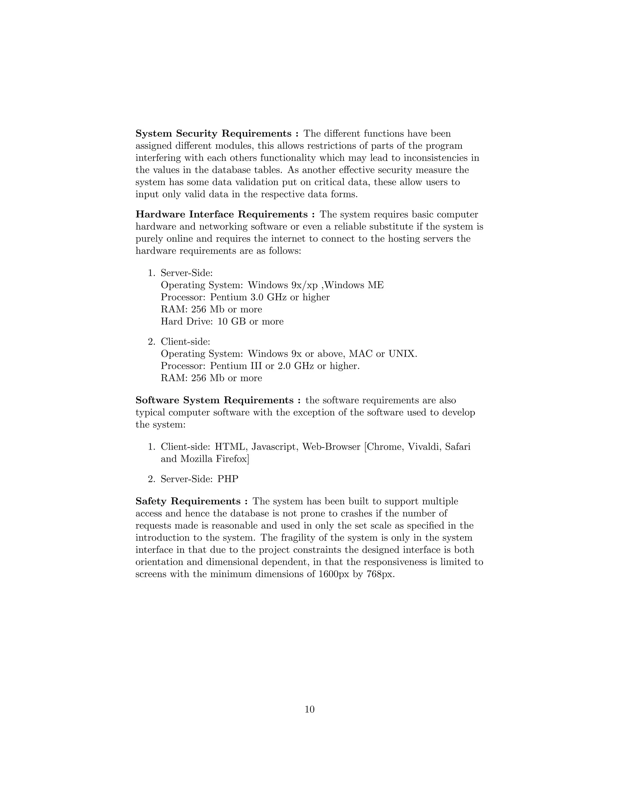 System Security Requirements : The diﬀerent functions have been
assigned diﬀerent modules, this allows restrictions of parts of the program
interfering with each others functionality which may lead to inconsistencies in
the values in the database tables. As another eﬀective security measure the
system has some data validation put on critical data, these allow users to
input only valid data in the respective data forms.
Hardware Interface Requirements : The system requires basic computer
hardware and networking software or even a reliable substitute if the system is
purely online and requires the internet to connect to the hosting servers the
hardware requirements are as follows:
1. Server-Side:
Operating System: Windows 9x/xp ,Windows ME
Processor: Pentium 3.0 GHz or higher
RAM: 256 Mb or more
Hard Drive: 10 GB or more
2. Client-side:
Operating System: Windows 9x or above, MAC or UNIX.
Processor: Pentium III or 2.0 GHz or higher.
RAM: 256 Mb or more
Software System Requirements : the software requirements are also
typical computer software with the exception of the software used to develop
the system:
1. Client-side: HTML, Javascript, Web-Browser [Chrome, Vivaldi, Safari
and Mozilla Firefox]
2. Server-Side: PHP
Safety Requirements : The system has been built to support multiple
access and hence the database is not prone to crashes if the number of
requests made is reasonable and used in only the set scale as speciﬁed in the
introduction to the system. The fragility of the system is only in the system
interface in that due to the project constraints the designed interface is both
orientation and dimensional dependent, in that the responsiveness is limited to
screens with the minimum dimensions of 1600px by 768px.
10
 