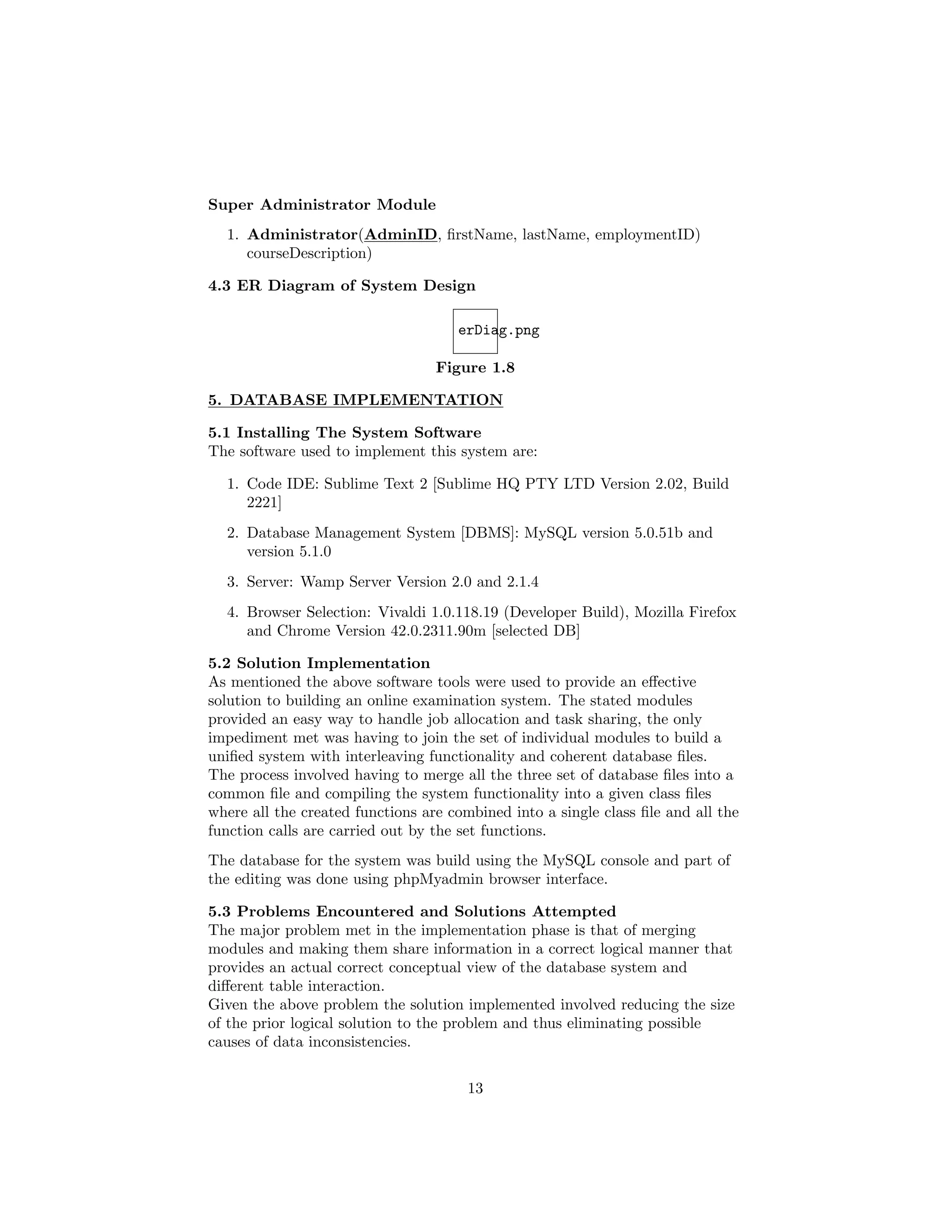 Super Administrator Module
1. Administrator(AdminID, ﬁrstName, lastName, employmentID)
courseDescription)
4.3 ER Diagram of System Design
erDiag.png
Figure 1.8
5. DATABASE IMPLEMENTATION
5.1 Installing The System Software
The software used to implement this system are:
1. Code IDE: Sublime Text 2 [Sublime HQ PTY LTD Version 2.02, Build
2221]
2. Database Management System [DBMS]: MySQL version 5.0.51b and
version 5.1.0
3. Server: Wamp Server Version 2.0 and 2.1.4
4. Browser Selection: Vivaldi 1.0.118.19 (Developer Build), Mozilla Firefox
and Chrome Version 42.0.2311.90m [selected DB]
5.2 Solution Implementation
As mentioned the above software tools were used to provide an eﬀective
solution to building an online examination system. The stated modules
provided an easy way to handle job allocation and task sharing, the only
impediment met was having to join the set of individual modules to build a
uniﬁed system with interleaving functionality and coherent database ﬁles.
The process involved having to merge all the three set of database ﬁles into a
common ﬁle and compiling the system functionality into a given class ﬁles
where all the created functions are combined into a single class ﬁle and all the
function calls are carried out by the set functions.
The database for the system was build using the MySQL console and part of
the editing was done using phpMyadmin browser interface.
5.3 Problems Encountered and Solutions Attempted
The major problem met in the implementation phase is that of merging
modules and making them share information in a correct logical manner that
provides an actual correct conceptual view of the database system and
diﬀerent table interaction.
Given the above problem the solution implemented involved reducing the size
of the prior logical solution to the problem and thus eliminating possible
causes of data inconsistencies.
13
 