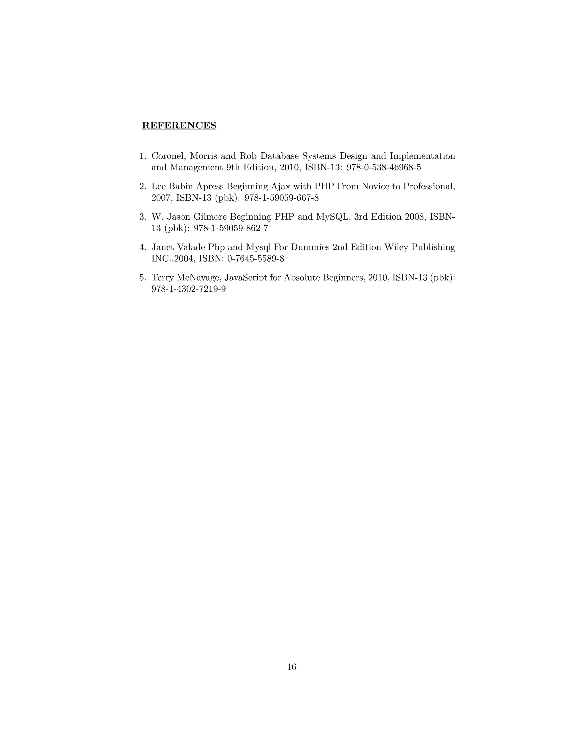 REFERENCES
1. Coronel, Morris and Rob Database Systems Design and Implementation
and Management 9th Edition, 2010, ISBN-13: 978-0-538-46968-5
2. Lee Babin Apress Beginning Ajax with PHP From Novice to Professional,
2007, ISBN-13 (pbk): 978-1-59059-667-8
3. W. Jason Gilmore Beginning PHP and MySQL, 3rd Edition 2008, ISBN-
13 (pbk): 978-1-59059-862-7
4. Janet Valade Php and Mysql For Dummies 2nd Edition Wiley Publishing
INC.,2004, ISBN: 0-7645-5589-8
5. Terry McNavage, JavaScript for Absolute Beginners, 2010, ISBN-13 (pbk):
978-1-4302-7219-9
16
 