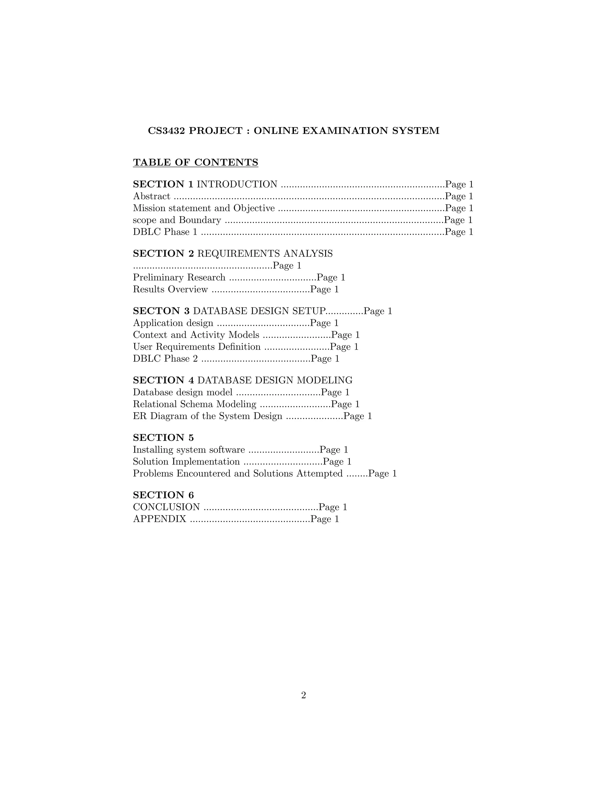 CS3432 PROJECT : ONLINE EXAMINATION SYSTEM
TABLE OF CONTENTS
SECTION 1 INTRODUCTION ............................................................Page 1
Abstract ...................................................................................................Page 1
Mission statement and Objective .............................................................Page 1
scope and Boundary ................................................................................Page 1
DBLC Phase 1 .........................................................................................Page 1
SECTION 2 REQUIREMENTS ANALYSIS
...................................................Page 1
Preliminary Research ................................Page 1
Results Overview ....................................Page 1
SECTON 3 DATABASE DESIGN SETUP..............Page 1
Application design ..................................Page 1
Context and Activity Models .........................Page 1
User Requirements Deﬁnition ........................Page 1
DBLC Phase 2 ........................................Page 1
SECTION 4 DATABASE DESIGN MODELING
Database design model ...............................Page 1
Relational Schema Modeling ..........................Page 1
ER Diagram of the System Design .....................Page 1
SECTION 5
Installing system software ..........................Page 1
Solution Implementation .............................Page 1
Problems Encountered and Solutions Attempted ........Page 1
SECTION 6
CONCLUSION ..........................................Page 1
APPENDIX ............................................Page 1
2
 