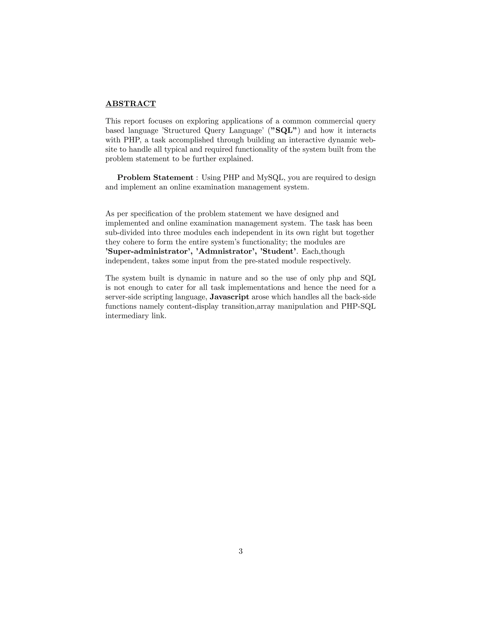 ABSTRACT
This report focuses on exploring applications of a common commercial query
based language ’Structured Query Language’ (”SQL”) and how it interacts
with PHP, a task accomplished through building an interactive dynamic web-
site to handle all typical and required functionality of the system built from the
problem statement to be further explained.
Problem Statement : Using PHP and MySQL, you are required to design
and implement an online examination management system.
As per speciﬁcation of the problem statement we have designed and
implemented and online examination management system. The task has been
sub-divided into three modules each independent in its own right but together
they cohere to form the entire system’s functionality; the modules are
’Super-administrator’, ’Admnistrator’, ’Student’. Each,though
independent, takes some input from the pre-stated module respectively.
The system built is dynamic in nature and so the use of only php and SQL
is not enough to cater for all task implementations and hence the need for a
server-side scripting language, Javascript arose which handles all the back-side
functions namely content-display transition,array manipulation and PHP-SQL
intermediary link.
3
 