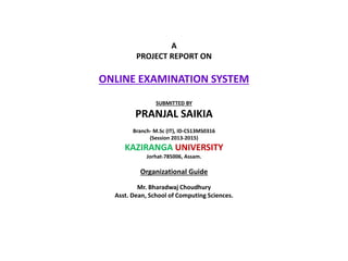 A
PROJECT REPORT ON
ONLINE EXAMINATION SYSTEM
SUBMITTED BY
PRANJAL SAIKIA
Branch- M.Sc (IT), ID-CS13MS0316
(Session 2013-2015)
KAZIRANGA UNIVERSITY
Jorhat-785006, Assam.
Organizational Guide
Mr. Bharadwaj Choudhury
Asst. Dean, School of Computing Sciences.
 